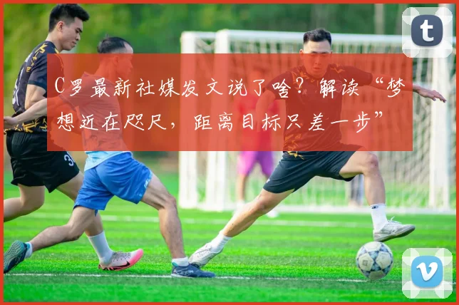 C罗最新社媒发文说了啥?解读“梦想近在咫尺,距离目标只差一步”背后深意与2026年展望