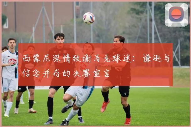 西蒙尼深情致谢马竞球迷：谦逊与信念并存的决赛宣言