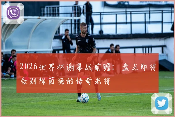 2026世界杯谢幕战前瞻:盘点即将告别绿茵场的传奇老将