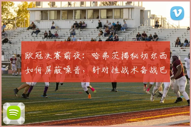欧冠决赛前夜：哈弗茨揭秘切尔西如何屏蔽噪音，针对性战术备战巴黎
