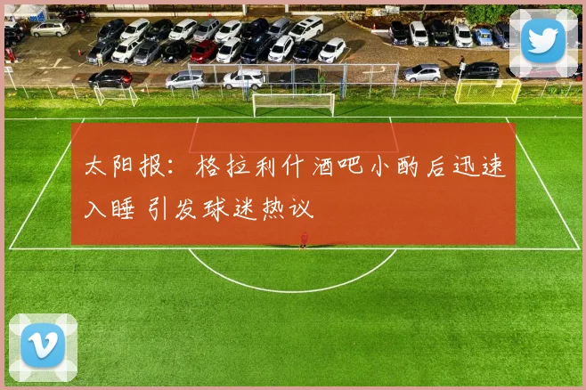 太阳报:格拉利什酒吧小酌后迅速入睡 引发球迷热议