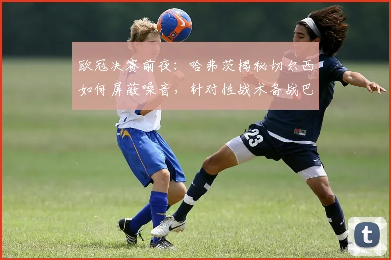 欧冠决赛前夜:哈弗茨揭秘切尔西如何屏蔽噪音,针对性战术备战巴黎