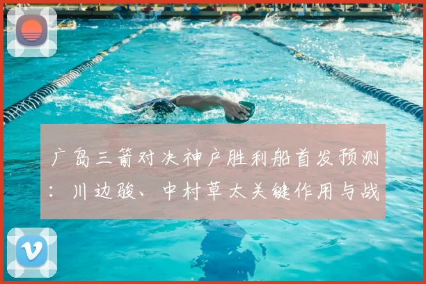 广岛三箭对决神户胜利船首发预测：川边骏、中村草太关键作用与战术解析