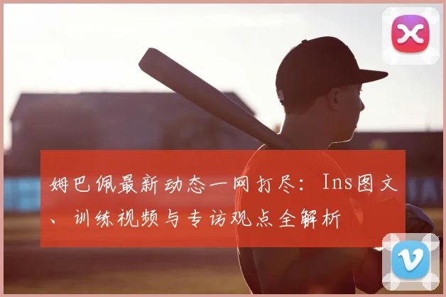 姆巴佩最新动态一网打尽：Ins图文、训练视频与专访观点全解析