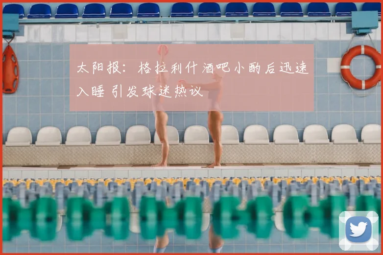 太阳报：格拉利什酒吧小酌后迅速入睡 引发球迷热议